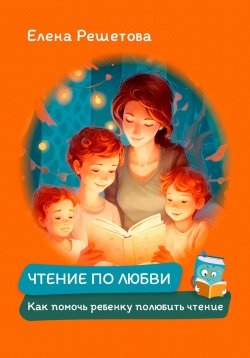 Книга "Чтение по любви. Как помочь ребенку полюбить чтение" {1000 инсайтов} – Елена Решетова, 2023