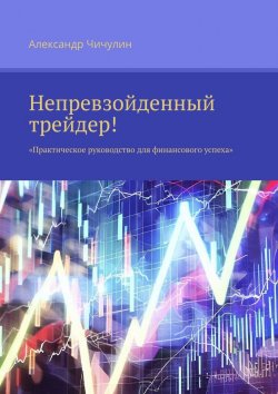 Книга "Непревзойденный трейдер! Практическое руководство для финансового успеха" – Александр Чичулин