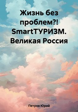 Книга "Жизнь без проблем?! SmartТУРИЗМ. Великая Россия" – Юрий Петров, 2023