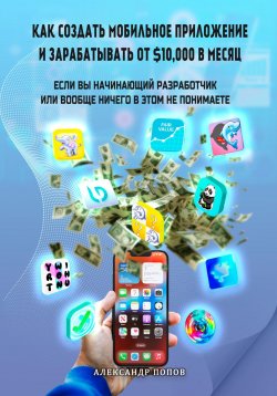 Книга "Как создать мобильное приложение и зарабатывать от 10000$ в месяц, если вы начинающий разработчик или вообще ничего в этом не понимаете" – Александр Попов, 2023