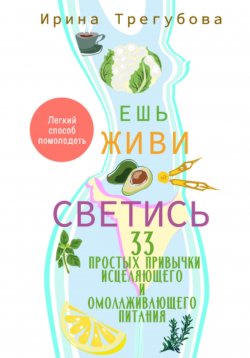 Книга "Ешь, живи, светись! 33 простых привычки исцеляющего и омолаживающего питания" – Ирина Трегубова, 2023