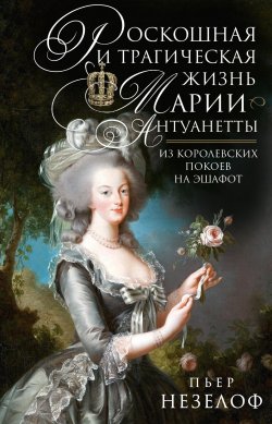 Книга "Роскошная и трагическая жизнь Марии-Антуанетты. Из королевских покоев на эшафот" – Пьер Незелоф, 2015