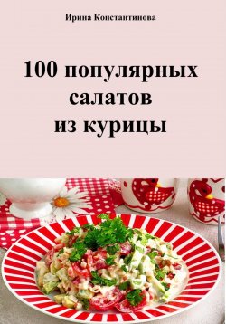 Книга "100 популярных салатов из курицы" – Ирина Константинова, 2023