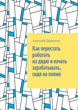 Книга "Как перестать работать на дядю и начать зарабатывать, сидя на пляже" – Алексей Додонов