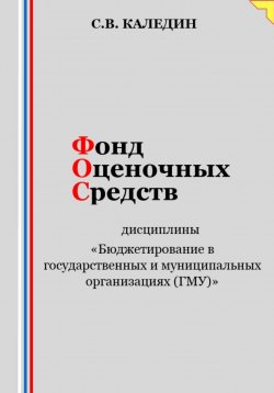 Книга "Фонд оценочных средств дисциплины «Бюджетирование в государственных и муниципальных организациях (ГМУ)»" – Сергей Каледин, 2023