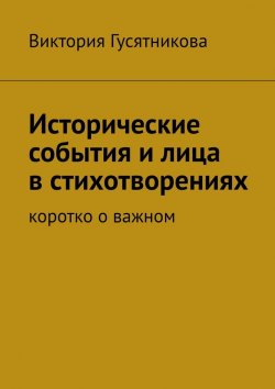 Книга "Исторические события и лица в стихотворениях. Коротко о важном" – Виктория Гусятникова