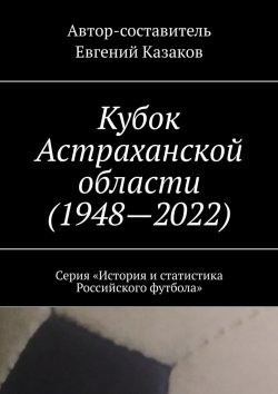 Книга "Кубок Астраханской области (1948—2022). Серия «История и статистика Российского футбола»" – Евгений Казаков