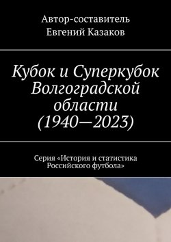 Книга "Кубок и Суперкубок Волгоградской области (1940—2023). Серия «История и статистика Российского футбола»" – Евгений Казаков