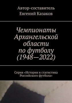 Книга "Чемпионаты Архангельской области по футболу (1948—2022). Серия «История и статистика Российского футбола»" – Евгений Казаков