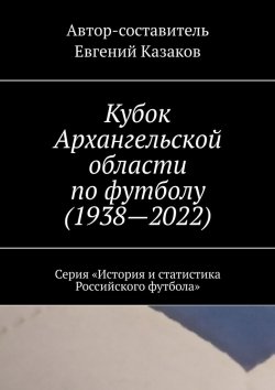 Книга "Кубок Архангельской области по футболу (1938—2022). Серия «История и статистика Российского футбола»" – Евгений Казаков