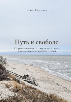 Книга "Путь к свободе: От разъединенности с внутренней сутью к целостности и гармонии с собой" – Ирина Неретина, 2023