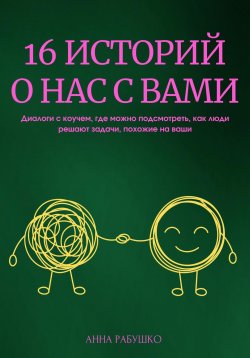 Книга "16 историй о нас с вами. Диалоги с коучем, где можно подсмотреть, как люди решают задачи, похожие на ваши" – Анна Рабушко, 2023