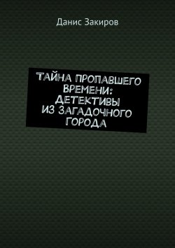 Книга "Тайна Пропавшего Времени: Детективы из Загадочного Города" – Данис Закиров