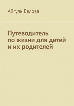 Книга "Путеводитель по жизни для детей и их родителей" – Айгуль Белова