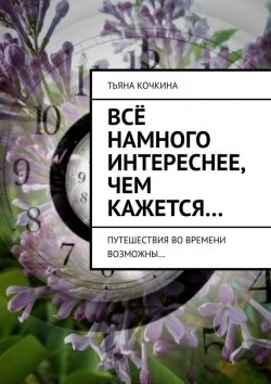 Книга "Всё намного интереснее, чем кажется… Путешествия во времени возможны…" – Тьяна Кочкина