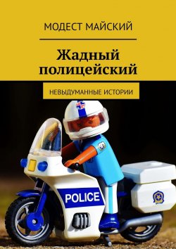 Книга "Жадный полицейский. Невыдуманные истории" – Модест Майский