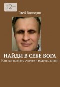 Найди в себе Бога. Или как познать счастье и радость жизни (Глеб Володин)