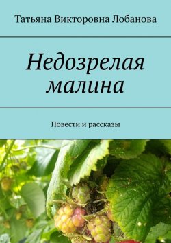 Книга "Недозрелая малина. Повести и рассказы" – Татьяна Лобанова