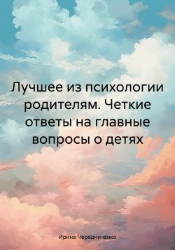 Книга "Лучшее из психологии родителям. Четкие ответы на главные вопросы о детях" – Ирина Чередниченко, 2023