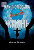 Как я влюбила в себя жизнь. Книга создана на основе моих знаний системных законов (Наиля Калина)