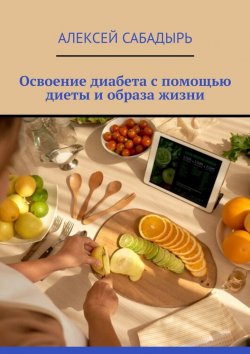 Книга "Освоение диабета с помощью диеты и образа жизни" – Алексей Сабадырь