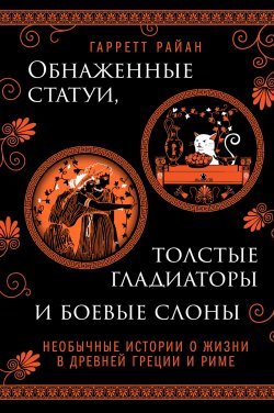 Книга "Обнаженные статуи, толстые гладиаторы и боевые слоны. Необычные истории о жизни в Древней Греции и Риме" {Необычная история. Открой новые грани прошлого} – Гарретт Райан, 2021