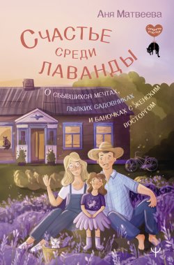 Книга "Счастье среди лаванды. О сбывшихся мечтах, пылких садовниках и баночках с женским восторгом" {Секреты счастья (АСТ)} – Аня Матвеева, 2023