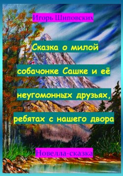 Книга "Сказка о милой собачонке Сашке и её неугомонных друзьях, ребятах с нашего двора" – Игорь Шиповских, 2023