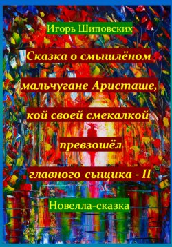 Книга "Сказка о смышлёном мальчугане Аристаше, кой своей смекалкой превзошёл главного сыщика – II" – Игорь Шиповских, 2023