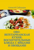 Ово-вегетарианская кухня: восхитительные блюда с яйцами и овощами (Алексей Сабадырь)