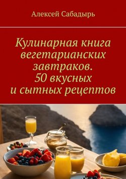 Книга "Кулинарная книга вегетарианских завтраков. 50 вкусных и сытных рецептов" – Алексей Сабадырь