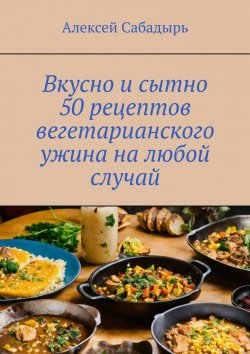Книга "Вкусно и сытно 50 рецептов вегетарианского ужина на любой случай" – Алексей Сабадырь
