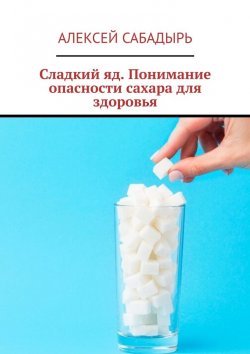 Книга "Сладкий яд. Понимание опасности сахара для здоровья" – Алексей Сабадырь