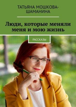 Книга "Люди, которые меняли меня и мою жизнь. Рассказы" – Татьяна Мошкова-Шаманина