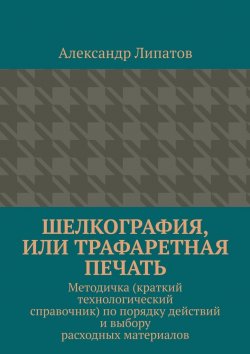 Книга "Шелкография, или Трафаретная печать. Методичка (краткий технологический справочник) по порядку действий и выбору расходных материалов" – Александр Липатов