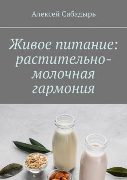 Книга "Живое питание: растительно-молочная гармония" – Алексей Сабадырь