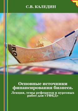 Книга "Основные источники финансирования бизнеса. Лекция, темы рефератов и курсовых работ для «ТФКД»" – Сергей Каледин, 2024