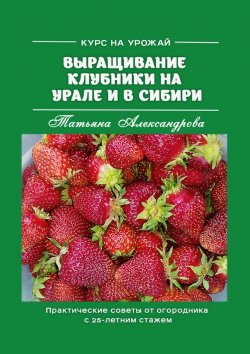 Книга "Курс на урожай. Выращивание клубники на Урале и в Сибири. Практические советы от огородника с 25-летним стажем" – Татьяна Александрова