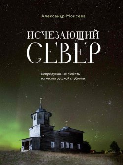 Книга "Исчезающий Север. Непридуманные сюжеты из жизни русской глубинки" {Россия с душой. Авторский взгляд} – Александр Моисеев, 2024