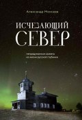 Исчезающий Север. Непридуманные сюжеты из жизни русской глубинки (Александр Моисеев, 2024)