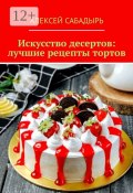Искусство десертов: лучшие рецепты тортов (Алексей Сабадырь)