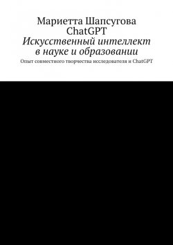 Книга "Искусственный интеллект в науке и образовании. Опыт совместного творчества исследователя и ChatGPT" – Мариетта Шапсугова, ChatGPT