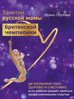 Книга "Заметки русской мамы британской чемпионки / Да! Возможно стать здоровее и счастливее, если ребенок решает заняться профессиональным спортом" – Ирина Сергеева