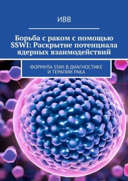 Книга "Борьба с раком с помощью SSWI: Раскрытие потенциала ядерных взаимодействий. Формула SSWI в диагностике и терапии рака" – ИВВ
