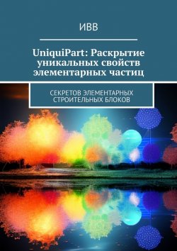 Книга "UniquiPart: Раскрытие уникальных свойств элементарных частиц. Секретов элементарных строительных блоков" – ИВВ