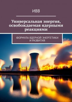 Книга "Универсальная энергия, освобождаемая ядерными реакциями. Формула ядерной энергетики и развития" – ИВВ