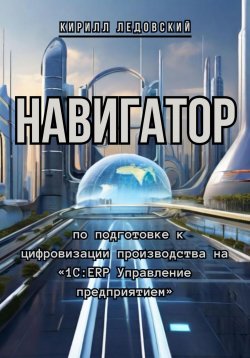 Книга "Навигатор по подготовке к цифровизации производства на «1С:ERP Управление предприятием»" – Кирилл Ледовский, 2024