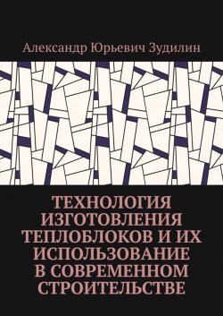 Книга "Технология изготовления теплоблоков и их использование в современном строительстве" – Александр Зудилин