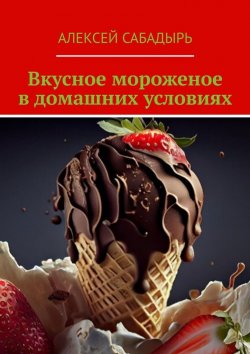 Книга "Вкусное мороженое в домашних условиях" – Алексей Сабадырь