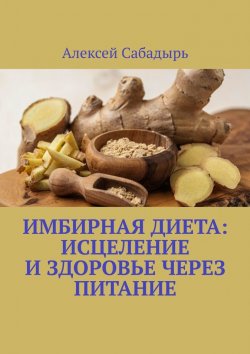 Книга "Имбирная диета: исцеление и здоровье через питание" – Алексей Сабадырь